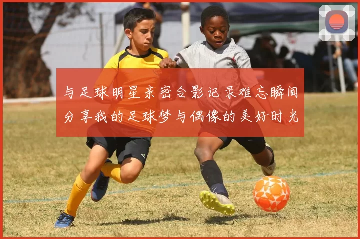 与足球明星亲密合影记录难忘瞬间分享我的足球梦与偶像的美好时光