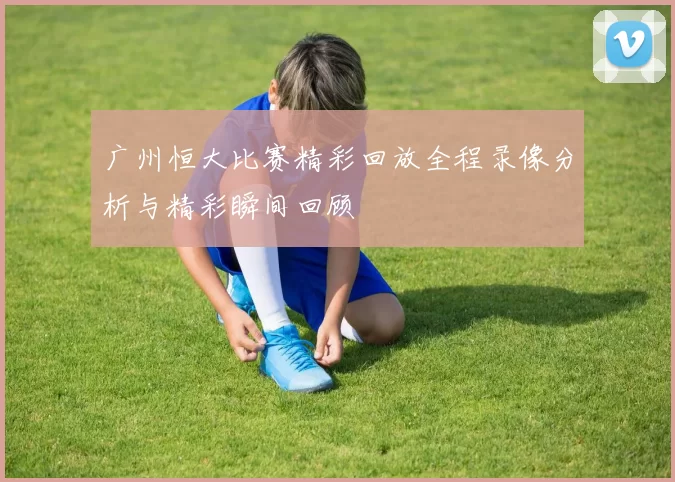 广州恒大比赛精彩回放全程录像分析与精彩瞬间回顾