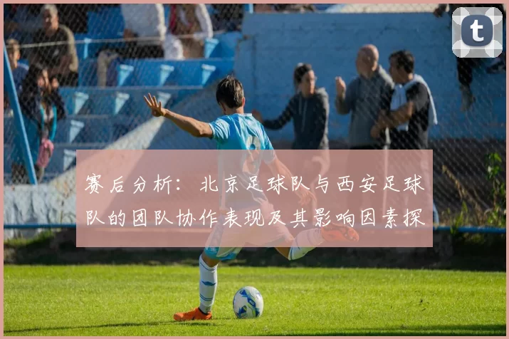 赛后分析：北京足球队与西安足球队的团队协作表现及其影响因素探讨