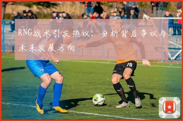 RNG战术引发热议：分析背后争议与未来发展方向