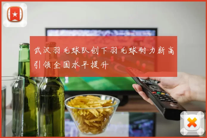 武汉羽毛球队创下羽毛球耐力新高引领全国水平提升