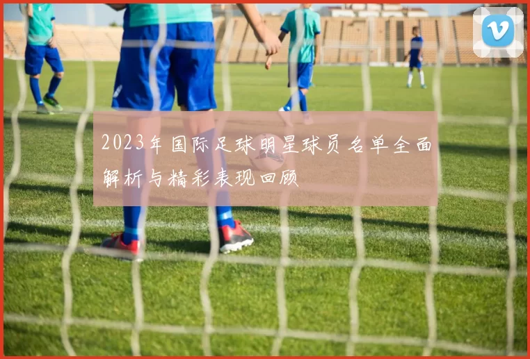 2023年国际足球明星球员名单全面解析与精彩表现回顾