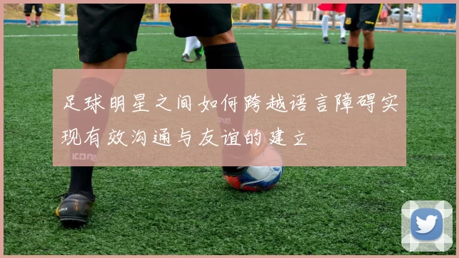 足球明星之间如何跨越语言障碍实现有效沟通与友谊的建立