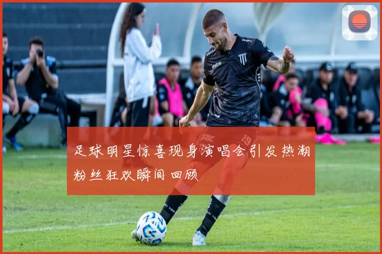 足球明星惊喜现身演唱会引发热潮粉丝狂欢瞬间回顾