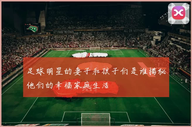足球明星的妻子和孩子们是谁揭秘他们的幸福家庭生活