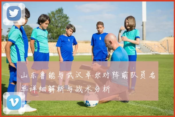 山东鲁能与武汉卓尔对阵前队员名单详细解析与战术分析