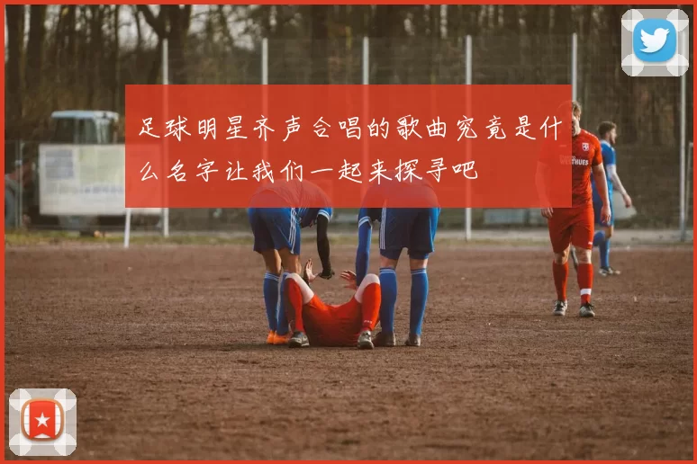 足球明星齐声合唱的歌曲究竟是什么名字让我们一起来探寻吧