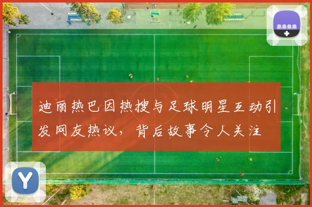 迪丽热巴因热搜与足球明星互动引发网友热议，背后故事令人关注