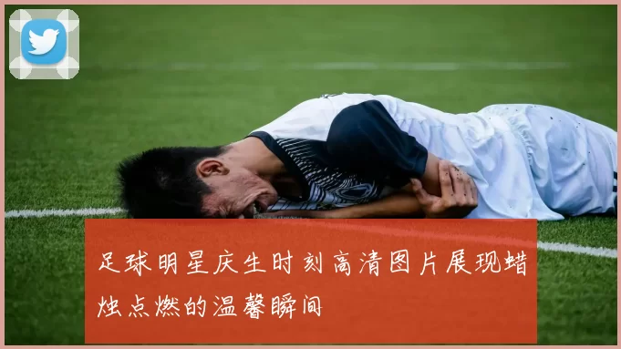 足球明星庆生时刻高清图片展现蜡烛点燃的温馨瞬间