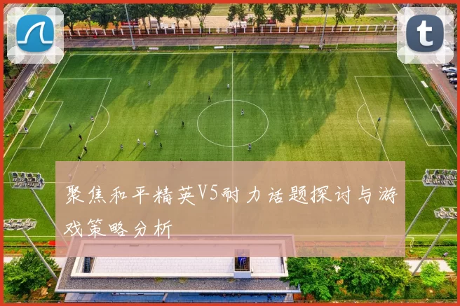聚焦和平精英V5耐力话题探讨与游戏策略分析