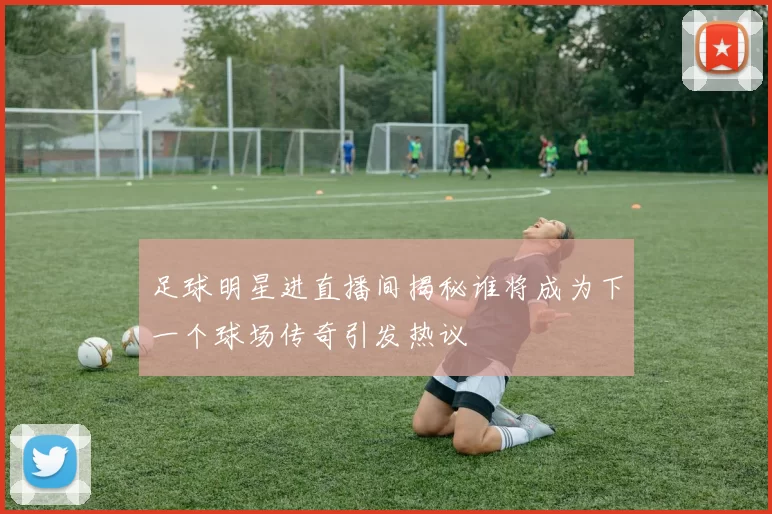 足球明星进直播间揭秘谁将成为下一个球场传奇引发热议