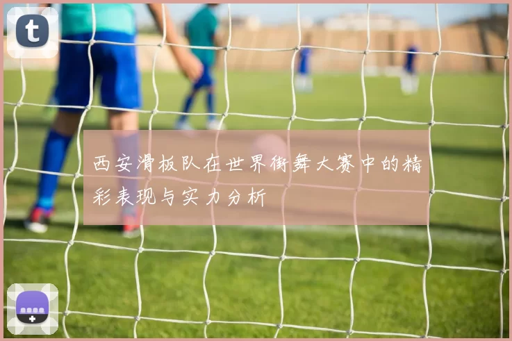 西安滑板队在世界街舞大赛中的精彩表现与实力分析