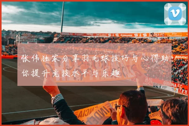 张伟独家分享羽毛球技巧与心得助你提升竞技水平与乐趣