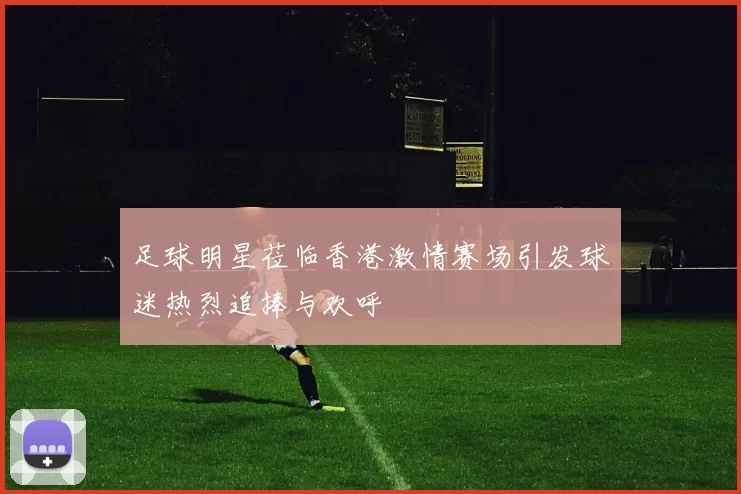 足球明星莅临香港激情赛场引发球迷热烈追捧与欢呼