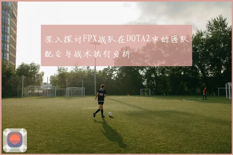 深入探讨FPX战队在DOTA2中的团队配合与战术执行分析