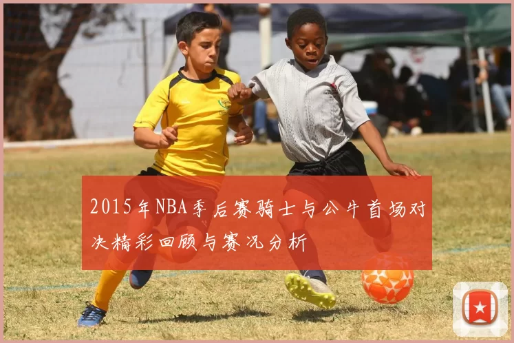 2015年NBA季后赛骑士与公牛首场对决精彩回顾与赛况分析