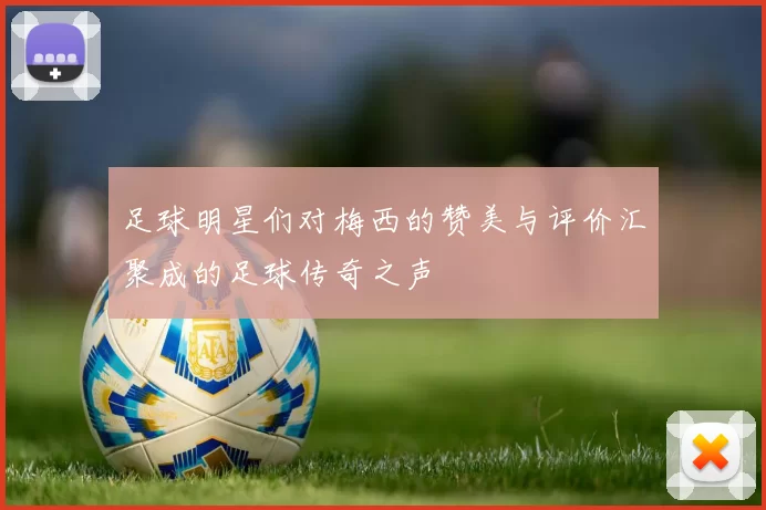 足球明星们对梅西的赞美与评价汇聚成的足球传奇之声