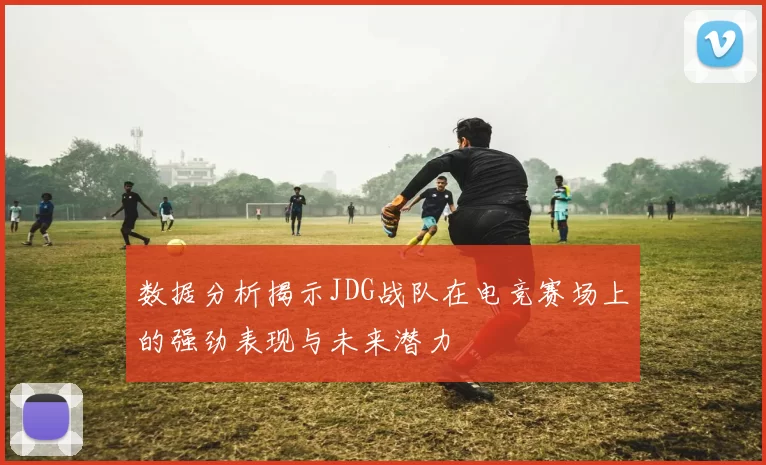 数据分析揭示JDG战队在电竞赛场上的强劲表现与未来潜力