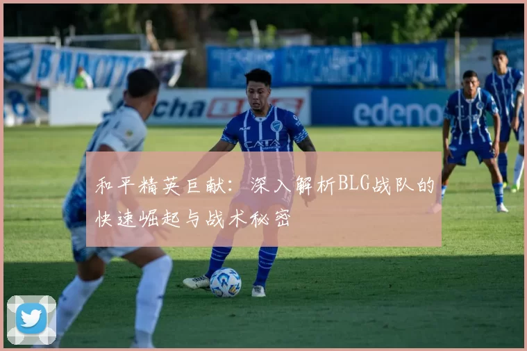 和平精英巨献：深入解析BLG战队的快速崛起与战术秘密