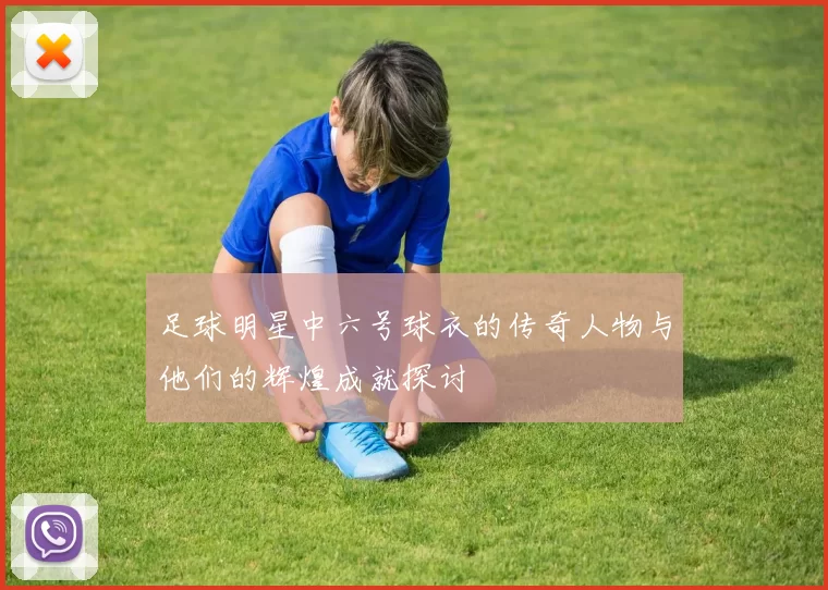 足球明星中六号球衣的传奇人物与他们的辉煌成就探讨