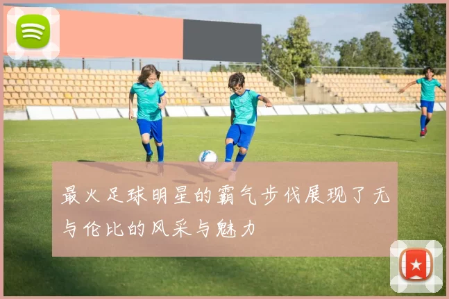 最火足球明星的霸气步伐展现了无与伦比的风采与魅力