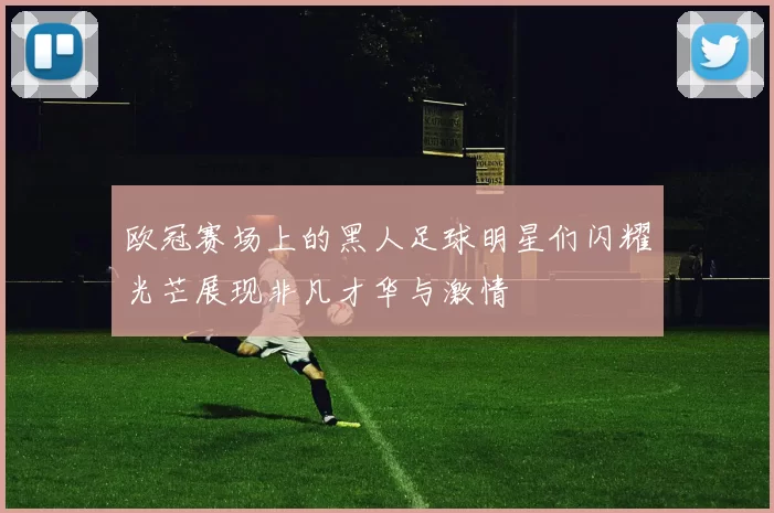 欧冠赛场上的黑人足球明星们闪耀光芒展现非凡才华与激情