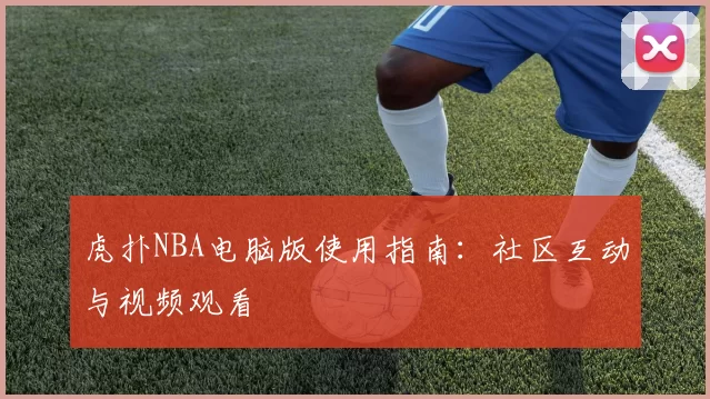 虎扑NBA电脑版使用指南：社区互动与视频观看