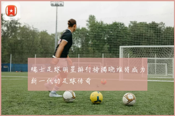 瑞士足球明星排行榜揭晓谁将成为新一代的足球传奇