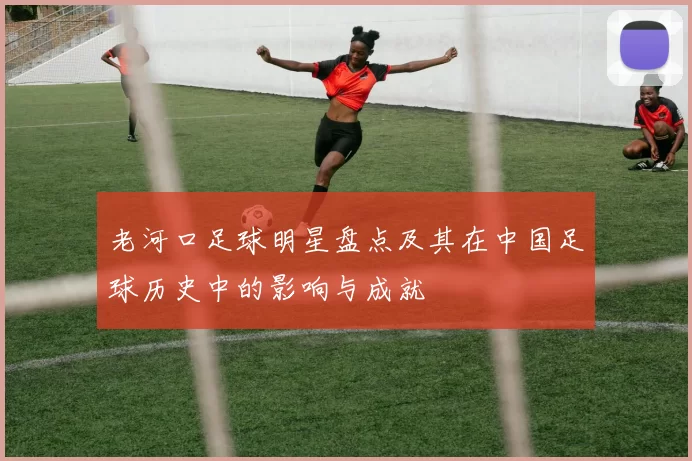 老河口足球明星盘点及其在中国足球历史中的影响与成就