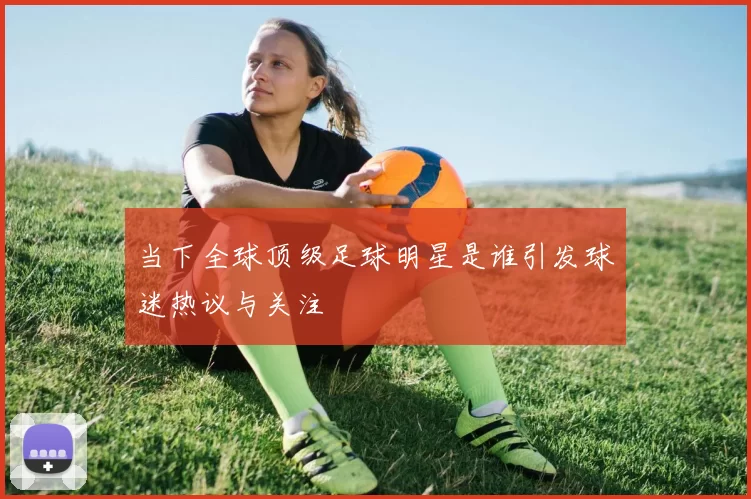 当下全球顶级足球明星是谁引发球迷热议与关注