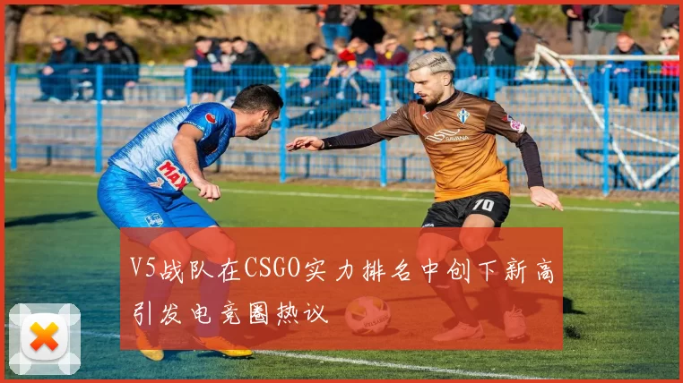 V5战队在CSGO实力排名中创下新高引发电竞圈热议
