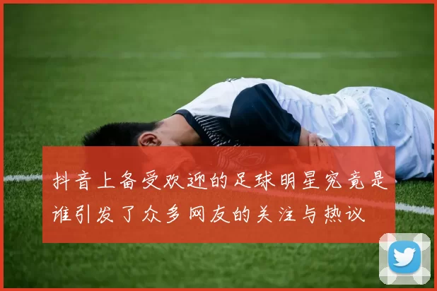 抖音上备受欢迎的足球明星究竟是谁引发了众多网友的关注与热议