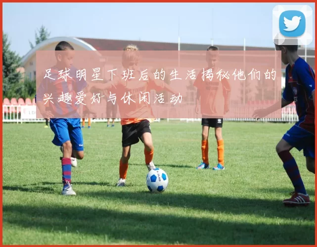 足球明星下班后的生活揭秘他们的兴趣爱好与休闲活动
