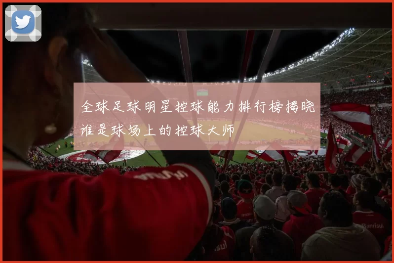 全球足球明星控球能力排行榜揭晓谁是球场上的控球大师