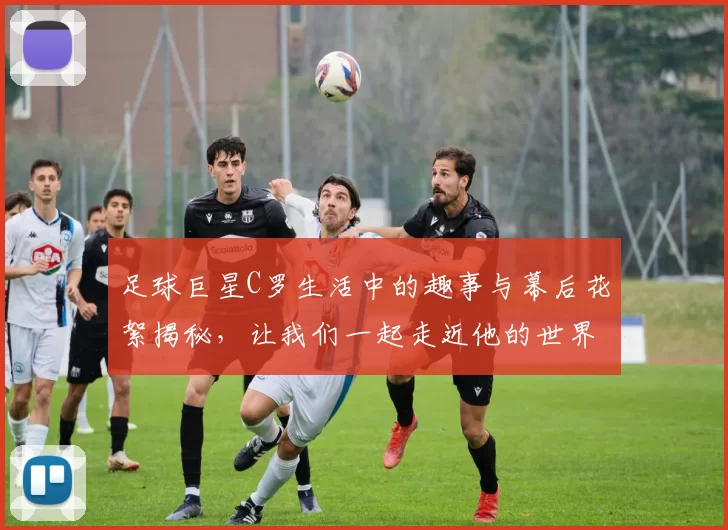 足球巨星C罗生活中的趣事与幕后花絮揭秘，让我们一起走近他的世界