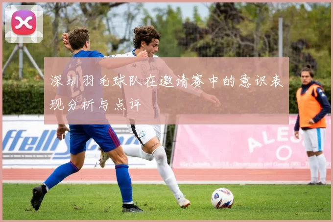 深圳羽毛球队在邀请赛中的意识表现分析与点评