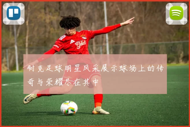 耐克足球明星风采展示球场上的传奇与荣耀尽在其中