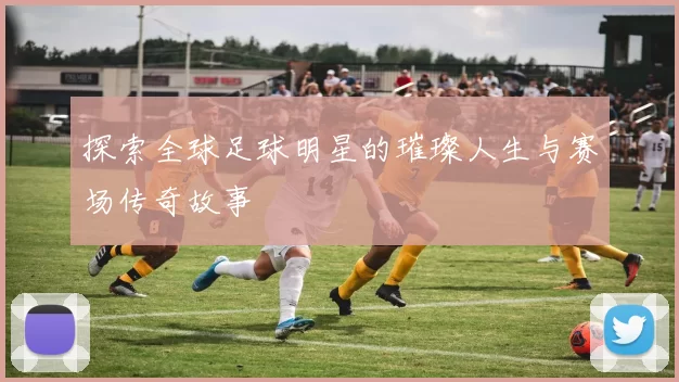 探索全球足球明星的璀璨人生与赛场传奇故事