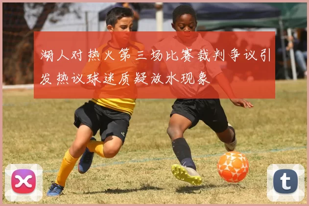 湖人对热火第三场比赛裁判争议引发热议球迷质疑放水现象