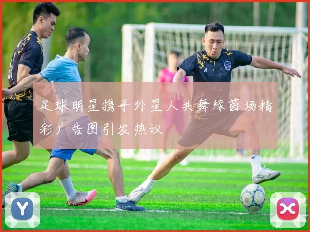 足球明星携手外星人共舞绿茵场精彩广告图引发热议