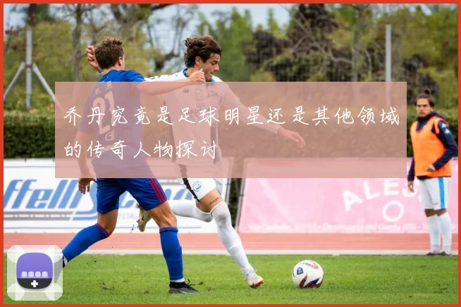 乔丹究竟是足球明星还是其他领域的传奇人物探讨