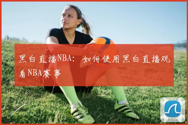 黑白直播NBA：如何使用黑白直播观看NBA赛事