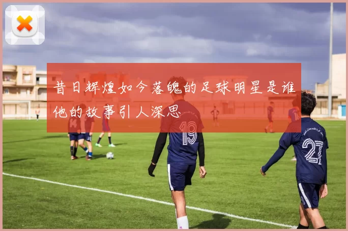 昔日辉煌如今落魄的足球明星是谁他的故事引人深思