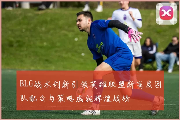 BLG战术创新引领英雄联盟新高度团队配合与策略成就辉煌战绩
