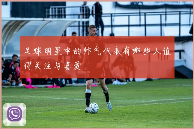 足球明星中的帅气代表有哪些人值得关注与喜爱